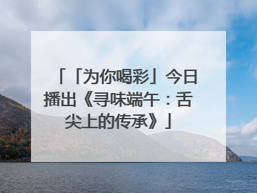 「为你喝彩」今日播出《寻味端午：舌尖上的传承》