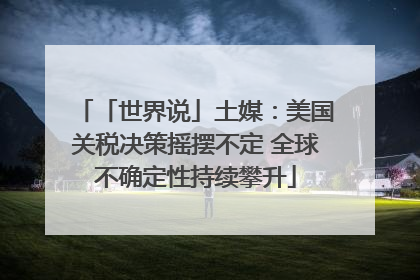 「世界说」土媒：美国关税决策摇摆不定 全球不确定性持续攀升