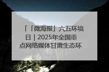 「微海报」六五环境日｜2025年全国重点网络媒体甘肃生态环保行走进凉州区
