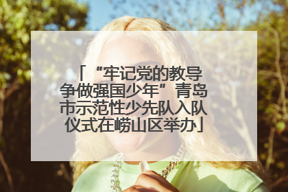 “牢记党的教导 争做强国少年”青岛市示范性少先队入队仪式在崂山区举办