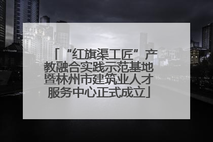 “红旗渠工匠”产教融合实践示范基地暨林州市建筑业人才服务中心正式成立