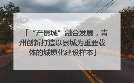 “产景城”融合发展，青州创新打造以县城为重要载体的城镇化建设样本