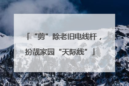 “剪”除老旧电线杆，扮靓家园“天际线”