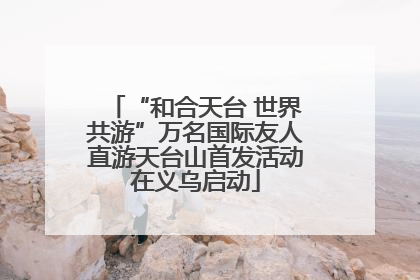 “和合天台 世界共游”万名国际友人直游天台山首发活动在义乌启动