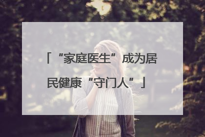 “家庭医生”成为居民健康“守门人”