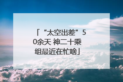 “太空出差”50余天 神二十乘组最近在忙啥