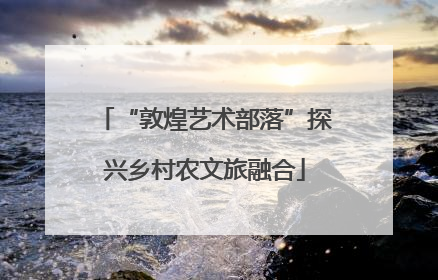 “敦煌艺术部落”探兴乡村农文旅融合