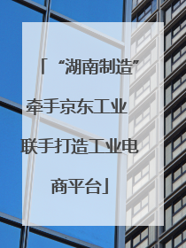 “湖南制造”牵手京东工业 联手打造工业电商平台