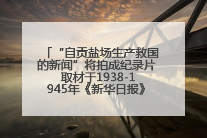 “自贡盐场生产救国的新闻”将拍成纪录片 取材于1938-1945年《新华日报》的连续报道