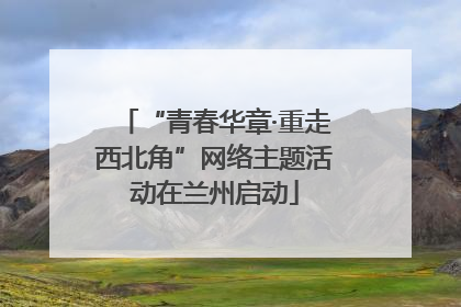 “青春华章·重走西北角”网络主题活动在兰州启动