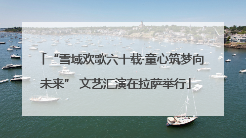 “雪域欢歌六十载·童心筑梦向未来” 文艺汇演在拉萨举行