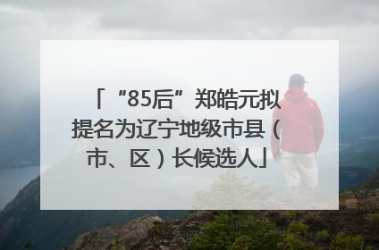 “85后”郑皓元拟提名为辽宁地级市县（市、区）长候选人