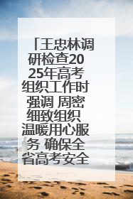 王忠林调研检查2025年高考组织工作时强调 周密细致组织 温暖用心服务 确保全省高考安全有序顺利