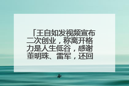 王自如发视频宣布二次创业，称离开格力是人生低谷，感谢董明珠、雷军，还回应了“工资条”：清楚自己要什么……