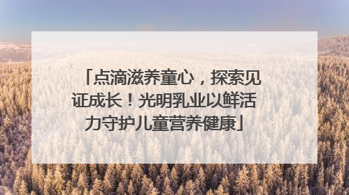 点滴滋养童心，探索见证成长！光明乳业以鲜活力守护儿童营养健康