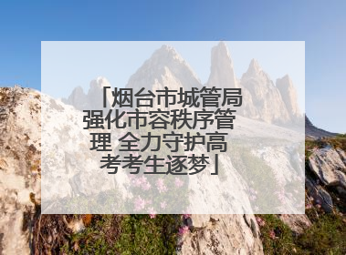 烟台市城管局强化市容秩序管理 全力守护高考考生逐梦