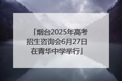 烟台2025年高考招生咨询会6月27日在青华中学举行