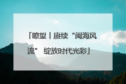 瞭望丨赓续“闽海风流” 绽放时代光彩