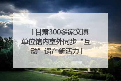 甘肃300多家文博单位馆内室外同步“互动”遗产新活力