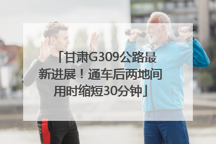 甘肃G309公路最新进展！通车后两地间用时缩短30分钟