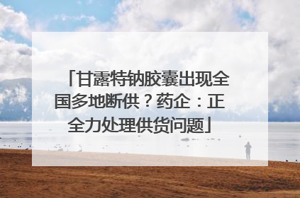甘露特钠胶囊出现全国多地断供？药企：正全力处理供货问题
