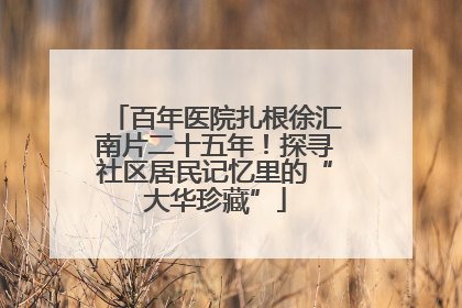 百年医院扎根徐汇南片二十五年！探寻社区居民记忆里的“大华珍藏”