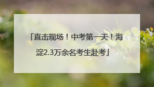 直击现场！中考第一天！海淀2.3万余名考生赴考