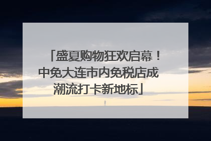 盛夏购物狂欢启幕！中免大连市内免税店成潮流打卡新地标