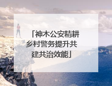 神木公安精耕乡村警务提升共建共治效能