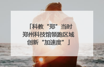 科教“郑”当时 郑州科技馆领跑区域创新“加速度”
