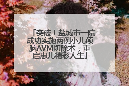 突破！盐城市一院成功实施两例小儿颅脑AVM切除术，重启患儿精彩人生