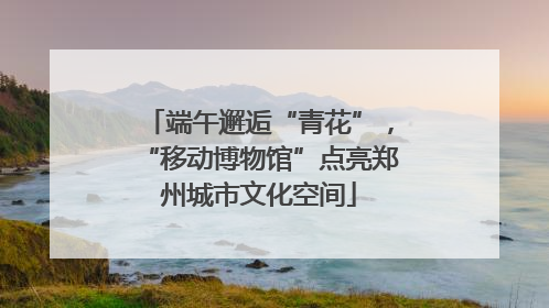 端午邂逅“青花”，“移动博物馆”点亮郑州城市文化空间