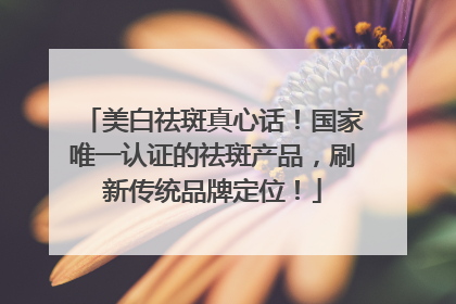美白祛斑真心话！国家唯一认证的祛斑产品，刷新传统品牌定位！