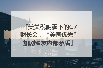 美关税阴霾下的G7财长会：“美国优先”加剧盟友内部矛盾