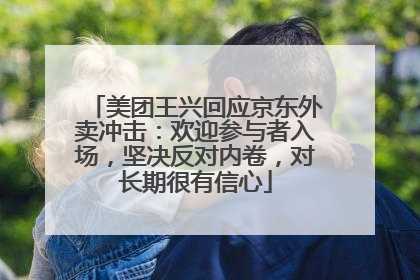 美团王兴回应京东外卖冲击：欢迎参与者入场，坚决反对内卷，对长期很有信心