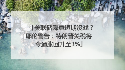 美联储降息短期没戏？耶伦警告：特朗普关税将令通胀回升至3%