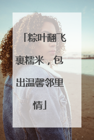 粽叶翻飞裹糯米，包出温馨邻里情