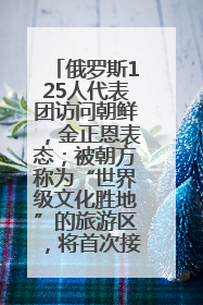 俄罗斯125人代表团访问朝鲜，金正恩表态；被朝方称为“世界级文化胜地”的旅游区，将首次接待俄游客