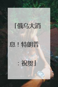 俄乌大消息！特朗普：祝贺