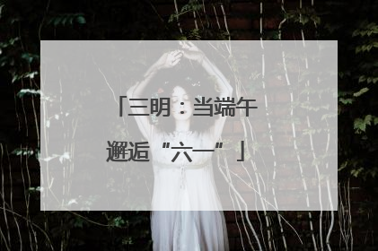 三明：当端午邂逅“六一”