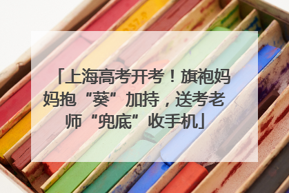 上海高考开考！旗袍妈妈抱“葵”加持，送考老师“兜底”收手机