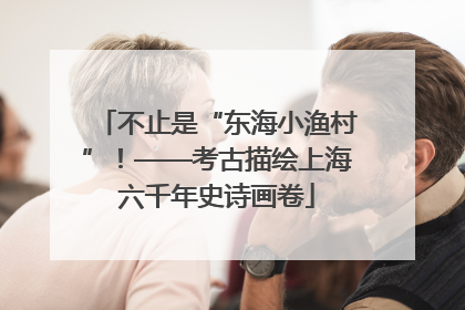 不止是“东海小渔村”！——考古描绘上海六千年史诗画卷