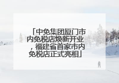 中免集团厦门市内免税店焕新开业，福建省首家市内免税店正式亮相