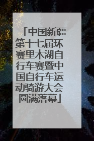 中国新疆第十七届环赛里木湖自行车赛暨中国自行车运动骑游大会圆满落幕