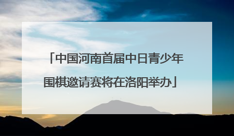 中国河南首届中日青少年围棋邀请赛将在洛阳举办