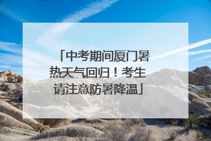 中考期间厦门暑热天气回归！考生请注意防暑降温