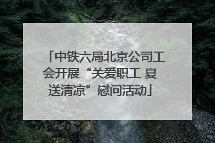 中铁六局北京公司工会开展“关爱职工 夏送清凉”慰问活动