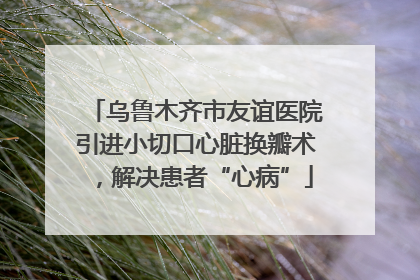 乌鲁木齐市友谊医院引进小切口心脏换瓣术，解决患者“心病”