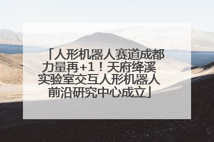 人形机器人赛道成都力量再+1！天府绛溪实验室交互人形机器人前沿研究中心成立