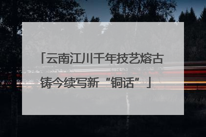 云南江川千年技艺熔古铸今续写新“铜话”